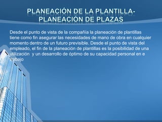 Desde el punto de vista de la compañía la planeación de plantillas
tiene como fin asegurar las necesidades de mano de obra en cualquier
momento dentro de un futuro previsible. Desde el punto de vista del
empleado, el fin de la planeación de plantillas es la posibilidad de una
utilización y un desarrollo de óptimo de su capacidad personal en e
trabajo

 