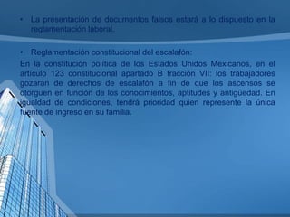 • La presentación de documentos falsos estará a lo dispuesto en la
reglamentación laboral.
• Reglamentación constitucional del escalafón:
En la constitución política de los Estados Unidos Mexicanos, en el
artículo 123 constitucional apartado B fracción VII: los trabajadores
gozaran de derechos de escalafón a fin de que los ascensos se
otorguen en función de los conocimientos, aptitudes y antigüedad. En
igualdad de condiciones, tendrá prioridad quien represente la única
fuente de ingreso en su familia.

 
