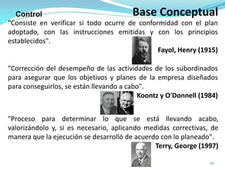 Base Conceptual
11
"Corrección del desempeño de las actividades de los subordinados
para asegurar que los objetivos y planes de la empresa diseñados
para conseguirlos, se están llevando a cabo".
Koontz y O'Donnell (1984)
Control
"Proceso para determinar lo que se está llevando acabo,
valorizándolo y, si es necesario, aplicando medidas correctivas, de
manera que la ejecución se desarrolló de acuerdo con lo planeado".
Terry, George (1997)
"Consiste en verificar si todo ocurre de conformidad con el plan
adoptado, con las instrucciones emitidas y con los principios
establecidos".
Fayol, Henry (1915)
 