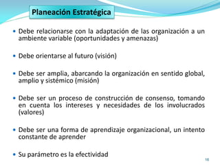 16
 Debe relacionarse con la adaptación de las organización a un
ambiente variable (oportunidades y amenazas)
 Debe orientarse al futuro (visión)
 Debe ser amplia, abarcando la organización en sentido global,
amplio y sistémico (misión)
 Debe ser un proceso de construcción de consenso, tomando
en cuenta los intereses y necesidades de los involucrados
(valores)
 Debe ser una forma de aprendizaje organizacional, un intento
constante de aprender
 Su parámetro es la efectividad
Planeación Estratégica
 