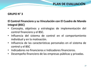 27
PLAN DE EVALUACIÓN
GRUPO N° 3
El Control Financiero y su Vinculación con El Cuadro de Mando
Integral (BSC)
• Concepto, objetivos y estrategias de implementación del
control financiero y el BSC.
• Influencia del sistema de control en el comportamiento
individual y en la motivación.
• Influencia de las características personales en el sistema de
control y el BSC
• Indicadores no financieros e Indicadores financieros.
• Desempeño financiero de las empresas públicas y privadas.
 