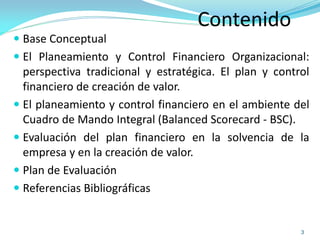 Contenido
 Base Conceptual
 El Planeamiento y Control Financiero Organizacional:
perspectiva tradicional y estratégica. El plan y control
financiero de creación de valor.
 El planeamiento y control financiero en el ambiente del
Cuadro de Mando Integral (Balanced Scorecard - BSC).
 Evaluación del plan financiero en la solvencia de la
empresa y en la creación de valor.
 Plan de Evaluación
 Referencias Bibliográficas
3
 