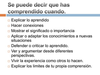    Explicar lo aprendido
   Hacer conexiones
   Mostrar el significado o importancia
   Aplicar o adaptar los conocimientos a nuevas
    situaciones
   Defender o criticar lo aprendido.
   Ver y argumentar desde diferentes
    perspectivas.
   Vivir la experiencia como otros lo hacen.
   Explicar los limites de tu propia comprensión.
 