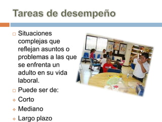    Situaciones
    complejas que
    reflejan asuntos o
    problemas a las que
    se enfrenta un
    adulto en su vida
    laboral.
   Puede ser de:
   Corto
   Mediano
   Largo plazo
 