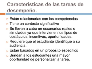    Están relacionadas con las competencias
   Tiene un contexto significativo
   Se llevan a cabo en escenarios reales o
    simulados ya que intervienen los tipos de
    obstáculos, incentivos, oportunidades.
   Requiere que el estudiante identifique a su
    audiencia.
   Están basados en un propósito especifico
   Brindan a los estudiantes una mayor
    oportunidad de personalizar la tarea.
 