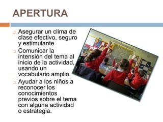 APERTURA
   Asegurar un clima de
    clase efectivo, seguro
    y estimulante
   Comunicar la
    intensión del tema al
    inicio de la actividad,
    usando un
    vocabulario amplio.
   Ayudar a los niños a
    reconocer los
    conocimientos
    previos sobre el tema
    con alguna actividad
    o estrategia.
 
