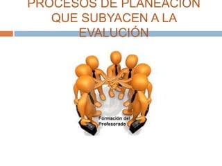 PROCESOS DE PLANEACIÓN
   QUE SUBYACEN A LA
      EVALUCIÓN
 