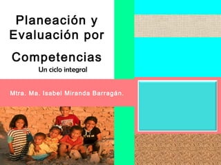 Planeación y
Evaluación por
Competencias
        Un ciclo integral


Mtra. Ma. Isabel Miranda Barragán.
 