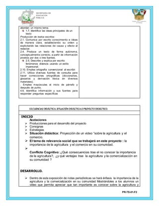 PR-TS-01-F2
abordan un mismo tema.
1.7. Identifica las ideas principales de un
texto
Producción de textos escritos:
2.1. Comunica por escrito conocimiento e ideas
de manera clara, estableciendo su orden y
explicitando las relaciones de causa y efecto al
redactar.
2.4. Produce un texto de forma autónoma,
conceptualmente correcto, a partir de información
provista por dos o tres fuentes.
2.5. Describe y explica por escrito
fenómenos diversos usando un estilo
impersonal.
2.10. Emplea ortografía convencional al escribir.
2.11. Utiliza diversas fuentes de consulta para
hacer correcciones ortográficas (diccionarios,
glosarios y derivación léxica en diversos
materiales).
. Emplea mayúsculas al inicio de párrafo y
después de punto.
4.6. Identifica información y sus fuentes para
responder preguntas específicas
SECUENCIAS DIDÁCTICA.SITUACIÓN DIDÁCTICAO PROYECTO DIDÁCTICO.
INICIO
Acotaciones
 Producciones para el desarrollo del proyecto
 Consignas
 Estrategias
 Situación didáctica: Proyección de un video “sobre la agricultura y el
comercio.
 El tema de relevancia social que se trabajará en este proyecto : la
importancia de la agricultura y el comercio en su comunidad.

Conflicto Cognitivo: ¿Qué consecuencias trae el no conocer la importancia
de la agricultura?, ¿y qué ventajas trae la agricultura y la comercialización en
su comunidad ?
DESARROLLO.
 Dentro de esta exposición de notas periodísticas se hará énfasis la importancia de la
agricultura y la comercialización en su comunidad Mostrándoles a los alumnos un
video que permita apreciar que tan importante es conocer sobre la agricultura y
 