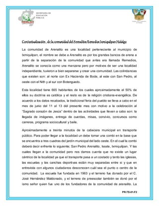 PR-TS-01-F2
Contextualización de la comunidaddelArenalitosRemediosIxmiquilpanHidalgo
La comunidad de Arenalito es una localidad perteneciente al municipio de
Ixmiquilpan, el nombre se debe a Arenalito es por los grandes bancos de arena a
partir de la separación de la comunidad que antes era llamada Remedios,
Arenalito se conocía como una manzana pero por motivos de ser una localidad
independiente, tuvieron a bien separarse y crear una comunidad. Las colindancias
que existen son: al norte con Ex Hacienda de Bode, al este con San Pedro, al
oeste con el Nith y al sur con Botenguedo.
Esta localidad tiene 665 habitantes de los cuales aproximadamente el 50% de
ellos su doctrina es católica y el resto es de la religión cristiana-evangélica. De
acuerdo a los datos recabados, la tradicional feria del pueblo se lleva a cabo en el
mes de junio del 11 al 13 del presente mes con motivo a la celebración al
“Sagrado corazón de Jesús” dentro de las actividades que llevan a cabo son: la
llegada de imágenes, entrega de cuerdas, misas, convivio, concursos como
carreras, programa sociocultural y baile.
Aproximadamente a treinta minutos de la cabecera municipal en transporte
público. Para poder llegar a la localidad un debe tomar una combi en la base que
se encuentra a tres cuadras del jardín municipal del lado oeste. En el cual la combi
deberá decir enfrente lo siguiente; San Pedro Arenalito, Issste, Ixmiquilpan. Y las
cuales llegan a la comunidad pero nos damos cuenta que no existe un lugar
céntrico de la localidad ya que el transporte pasa a un costado y tanto las iglesias,
las escuelas y las canchas deportivas están muy separadas entre si y que en
entrevista con algunos ciudadanos desconocen cuál sea el punto o centro de la
comunidad. La escuela fue fundada en 1963 y el terreno fue donado por el C.
José Hernández Maldonado, y el terreno de preescolar también se donó por el
ismo señor quien fue uno de los fundadores de la comunidad de arenalito. La
 