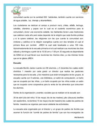 PR-TS-01-F2
comunidad cuenta con la cantidad 650 habitantes, también cuenta con servicios
de agua potable , luz, drenaje y alcantarillado.
Los ciudadanos se dedican al campo a producir maíz, chiles, alfalfa, lechuga,
cebollas, cilandros y papas con lo cual es el sustento económico para la
comunidad y tener una economía estable, los habitantes tienen unas tradiciones
que celebran cada año pero estas depende de la religión que cada familia profese
y si la quiera celebrar, las religiones con las que cuenta la comunidad son:
cristiana y católica en la religión evangélica cuenta con dos templos el cual el
primero lleva por nombré JIREH la cual está localizada a unos 100 más.
Aproximadamente de la escuela primaria en el cual realizan sus reuniones los días
sábado y domingos a partir de la 10:30 am a 1:00 pm. El segundo es dependiente
de SINAI en el cual llevan sus reuniones los mismos días y a las mismas horas
que en la iglesia JIREH.
Escuela:
La escuela Benito Juárez cuenta con 66 alumnos, y 5 docentes los cuales están
divididos 1 maestro por cada grado un director que realiza las gestiones
necesarias para la escuela, y los maestros que están encargados de los grupos, la
escuela cuenta con 5 salones, una biblioteca, un salón de computación, un baño
que es ocupado por las niñas, y un baño ocupado por los niños existe un salón
que es ocupado como cooperativa para la venta de los alimentos que consumen
los alumnos.
Dentro de la organización y eventos sociales que se realizan en la escuela son:
30 de abril (día del niño) 10 de mayo( día de las madres) julio (clausura) desfiles
(en septiembre, noviembre) 15 de mayo( día del maestro) los cuales los padres de
familia maestros se organiza para sacar adelante las actividades.
La escuela esta organizada por el director y un grupo de padres de familia que
asumen la función de “comité de padres de familia” que son los encargados de
 