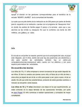 PR-TS-01-F2
apoyar al director en las gestiones correspondientes para el beneficio de la
escuela “BENITO JAUREZ” de la comunidad del Arenalito.
La cuota que se pide dentro de la institución es de 200 pesos por padre de familia
para lo requerido en la institución, cuentan con el programa de “desayunos fríos”
en donde los padres de familia pagan 5 pesos a la semana para que a sus
alumnos se les brinde su desayuno frio que lo conforma una leche de 250
mililitros, una galleta y un dulce.
Aula
En el aula se encuentra la maestra yarentni que es la encargada del aula, el grupo
esta integrado por 8 niños, dentro del aula hay dos pizarrones uno electrónico y
otro para escribir las actividades, también hay un cañon,una
computadora,bocinas,impresora,el salón cuenta con luz eléctrica y con poco
espacio para realizar las actividades.
De acuerdo a las teorías
Los niños de 10 y 11 años empiezan a tomar conciencia de que están dejando de
ser niños. Si bien su cerebro aún piensa como niño, el físico de un niño de diez u
once años ya dejará de ser el de un niño para pasar a ser, poco a poco, el de un
adulto. De allí que entre las características, producto de estos grandes cambios, a
menudo se encuentre cierta torpeza.
Los niños de 10 y 11 años atraviesan una etapa en la que cognitivamente, ya
están entrando en la etapa llamada de las operaciones formales, por parte
de Jean Piaget. El niño comienza a realizar operaciones y conceptos de mayor
complejidad.
 