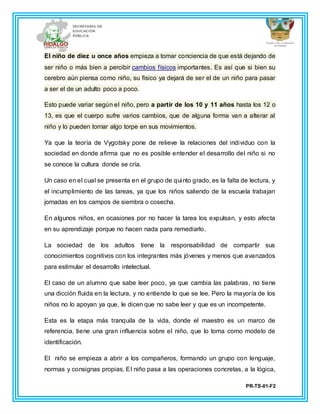 PR-TS-01-F2
El niño de diez u once años empieza a tomar conciencia de que está dejando de
ser niño o más bien a percibir cambios físicos importantes. Es así que si bien su
cerebro aún piensa como niño, su físico ya dejará de ser el de un niño para pasar
a ser el de un adulto poco a poco.
Esto puede variar según el niño, pero a partir de los 10 y 11 años hasta los 12 o
13, es que el cuerpo sufre varios cambios, que de alguna forma van a alterar al
niño y lo pueden tornar algo torpe en sus movimientos.
Ya que la teoría de Vygotsky pone de relieve la relaciones del individuo con la
sociedad en donde afirma que no es posible entender el desarrollo del niño si no
se conoce la cultura donde se cría.
Un caso en el cual se presenta en el grupo de quinto grado, es la falta de lectura, y
el incumplimiento de las tareas, ya que los niños saliendo de la escuela trabajan
jornadas en los campos de siembra o cosecha.
En algunos niños, en ocasiones por no hacer la tarea los expulsan, y esto afecta
en su aprendizaje porque no hacen nada para remediarlo.
La sociedad de los adultos tiene la responsabilidad de compartir sus
conocimientos cognitivos con los integrantes más jóvenes y menos que avanzados
para estimular el desarrollo intelectual.
El caso de un alumno que sabe leer poco, ya que cambia las palabras, no tiene
una dicción fluida en la lectura, y no entiende lo que se lee. Pero la mayoría de los
niños no lo apoyan ya que, le dicen que no sabe leer y que es un incompetente.
Esta es la etapa más tranquila de la vida, donde el maestro es un marco de
referencia, tiene una gran influencia sobre el niño, que lo toma como modelo de
identificación.
El niño se empieza a abrir a los compañeros, formando un grupo con lenguaje,
normas y consignas propias. El niño pasa a las operaciones concretas, a la lógica,
 