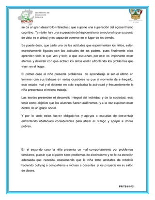 PR-TS-01-F2
se da un gran desarrollo intelectual, que supone una superación del egocentrismo
cognitivo. También hay una superación del egocentrismo emocional (que su punto
de vista es el único) y es capaz de ponerse en el lugar de los demás.
Se puede decir, que cada una de las actitudes que experimentan los niños, están
estrechamente ligadas con las actitudes de los padres, pues finalmente ellos
aprenden todo lo que ven y todo lo que escuchan, por esto es importante estar
atentos y detectar con qué actitud los niños están afrontando los problemas que
viven en el hogar.
El primer caso el niño presenta problemas de aprendizaje al ser el último en
terminar con sus trabajos en varias ocasiones ya que al momento de entregarlo,
este estaba mal y el docente en acto explicaba la actividad y frecuentemente la
niña presentaba el mismo trabajo.
Las teorías pretenden el desarrollo integral del individuo y de la sociedad, esto
tenía como objetivo que los alumnos fueran autónomos, y a la vez supieran estar
dentro de un grupo social.
Y por lo tanto estos fueran obligatorios y apoyos a escuelas de desventaja
enfrentando obstáculos considerables para abatir el rezago y apoyar a zonas
pobres.
En el segundo caso la niña presenta un mal comportamiento por problemas
familiares, puesto que el padre tiene problemas de alcoholismo y no le da atención
adecuada que necesita, ocasionando que la niña tome actitudes de rebeldía
haciendo bullying a compañeros e incluso a docentes y los proyecte en su salón
de clases.
 