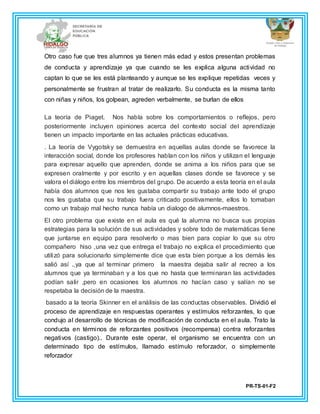 PR-TS-01-F2
Otro caso fue que tres alumnos ya tienen más edad y estos presentan problemas
de conducta y aprendizaje ya que cuando se les explica alguna actividad no
captan lo que se les está planteando y aunque se les explique repetidas veces y
personalmente se frustran al tratar de realizarlo. Su conducta es la misma tanto
con niñas y niños, los golpean, agreden verbalmente, se burlan de ellos
La teoría de Piaget. Nos habla sobre los comportamientos o reflejos, pero
posteriormente incluyen opiniones acerca del contexto social del aprendizaje
tienen un impacto importante en las actuales prácticas educativas.
. La teoría de Vygotsky se demuestra en aquellas aulas donde se favorece la
interacción social, donde los profesores hablan con los niños y utilizan el lenguaje
para expresar aquello que aprenden, donde se anima a los niños para que se
expresen oralmente y por escrito y en aquellas clases donde se favorece y se
valora el diálogo entre los miembros del grupo. De acuerdo a esta teoría en el aula
había dos alumnos que nos les gustaba compartir su trabajo ante todo el grupo
nos les gustaba que su trabajo fuera criticado positivamente, ellos lo tomaban
como un trabajo mal hecho nunca había un dialogo de alumnos-maestros.
El otro problema que existe en el aula es qué la alumna no busca sus propias
estrategias para la solución de sus actividades y sobre todo de matemáticas tiene
que juntarse en equipo para resolverlo o mas bien para copiar lo que su otro
compañero hiso ,una vez que entrega el trabajo no explica el procedimiento que
utilizó para solucionarlo simplemente dice que esta bien porque a los demás les
salió así .,ya que al terminar primero la maestra dejaba salir al recreo a los
alumnos que ya terminaban y a los que no hasta que terminaran las actividades
podían salir ,pero en ocasiones los alumnos no hacían caso y salían no se
respetaba la decisión de la maestra.
basado a la teoría Skinner en el análisis de las conductas observables. Dividió el
proceso de aprendizaje en respuestas operantes y estímulos reforzantes, lo que
condujo al desarrollo de técnicas de modificación de conducta en el aula. Trato la
conducta en términos de reforzantes positivos (recompensa) contra reforzantes
negativos (castigo).. Durante este operar, el organismo se encuentra con un
determinado tipo de estímulos, llamado estímulo reforzador, o simplemente
reforzador
 