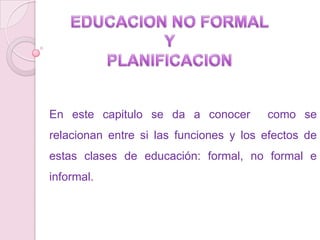 EDUCACION NO FORMAL Y PLANIFICACION En este capitulo se da a conocer  como se relacionan entre si las funciones y los efectos de estas clases de educación: formal, no formal e informal.  