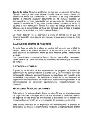 Teoría de colas: Resuelve problemas en los que se presenta congestión.
Ejemplo: suponga que usted desea contratar una secretaria y tiene que
seleccionar entre dos candidatas: la secretaria 1 es muy consistente,
escribe a máquina cualquier documento en 15 minutos exactos. La
secretaria 2 es un poco más rápida con un promedio de 14 minutos y una
desviación estándar de 30 segundos por documento; sus tiempos varían de
acuerdo a una distribución normal. La carga de trabajo promedio en la
oficina es de 3 documentos por hora con tiempos entre arribos o llegadas
que varían de acuerdo a una distribución de Poisson.

La mejor decisión es la secretaria 2 pues el tiempo en el que los
documentos están en el sistema son menores al igual que el tiempo en línea
de espera.

CALCULOS DE COSTOS DE RECURSOS

En esta fase se trata de analizar los costos del proyecto por unidad de
tempo, teniendo en cuenta los costos de los recursos que se utilizan en
cada actividad, básicamente: mano de obra, material prima, instalaciones
y equipo.
Los costos totales por unidad de tiempo (diarios, semanales, mensuales)
deben reflejar los costos variables por actividad y los costos fijos por unidad
de tiempo.

EJECUCION Y CONTROL

A partir de la decisión de los responsables del proyecto de iniciarlo se
determina el día correspondiente al evento cero y se comienza la ejecución
del proyecto midiendo permanentemente los resultados con relación a las
actividades programadas, la identificación eficiente de las desviaciones
depende de los mecanismos de información adecuado que permitirán a los
administradores la corrección oportunamente (retroalimentación del
proyecto).

TÉCNICA DEL ÁRBOL DE DECISIONES

Este método ha sido empleado desde los años 50 por los administradores
de organizaciones complejas, en todos sus sistemas o funciones básicas,
en especial en las áreas de investigación y desarrollo, en el análisis del
presupuesto de inversión, en la investigación de mercados, entre otros.

Esta técnica consiste en la asignación de probabilidades a eventos en
condiciones de riesgos o incertidumbre mediante la representación gráfica
 