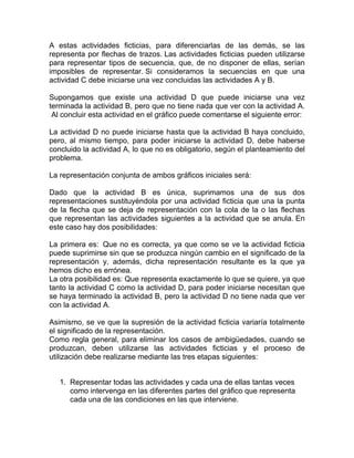 A estas actividades ficticias, para diferenciarlas de las demás, se las
representa por flechas de trazos. Las actividades ficticias pueden utilizarse
para representar tipos de secuencia, que, de no disponer de ellas, serían
imposibles de representar. Si consideramos la secuencias en que una
actividad C debe iniciarse una vez concluidas las actividades A y B.

Supongamos que existe una actividad D que puede iniciarse una vez
terminada la actividad B, pero que no tiene nada que ver con la actividad A.
 Al concluir esta actividad en el gráfico puede comentarse el siguiente error:

La actividad D no puede iniciarse hasta que la actividad B haya concluido,
pero, al mismo tiempo, para poder iniciarse la actividad D, debe haberse
concluido la actividad A, lo que no es obligatorio, según el planteamiento del
problema.

La representación conjunta de ambos gráficos iniciales será:

Dado que la actividad B es única, suprimamos una de sus dos
representaciones sustituyéndola por una actividad ficticia que una la punta
de la flecha que se deja de representación con la cola de la o las flechas
que representan las actividades siguientes a la actividad que se anula. En
este caso hay dos posibilidades:

La primera es: Que no es correcta, ya que como se ve la actividad ficticia
puede suprimirse sin que se produzca ningún cambio en el significado de la
representación y, además, dicha representación resultante es la que ya
hemos dicho es errónea.
La otra posibilidad es: Que representa exactamente lo que se quiere, ya que
tanto la actividad C como la actividad D, para poder iniciarse necesitan que
se haya terminado la actividad B, pero la actividad D no tiene nada que ver
con la actividad A.

Asimismo, se ve que la supresión de la actividad ficticia variaría totalmente
el significado de la representación.
Como regla general, para eliminar los casos de ambigüedades, cuando se
produzcan, deben utilizarse las actividades ficticias y el proceso de
utilización debe realizarse mediante las tres etapas siguientes:


   1. Representar todas las actividades y cada una de ellas tantas veces
      como intervenga en las diferentes partes del gráfico que representa
      cada una de las condiciones en las que interviene.
 