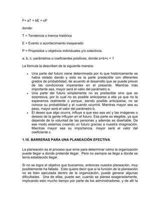 F= aT + bE + cP

donde:

T = Tendencia o Inercia histórica

E = Evento o acontecimiento inesperado

P = Propósitos u objetivos individuales y/o colectivos.

a, b, c: parámetros o coeficientes positivos, donde a+b+c = 1

La fórmula la describen de la siguiente manera:

   •   Una parte del futuro viene determinada por lo que históricamente se
       había estado dando y esta es la parte predecible con diferentes
       grados de probabilidad, de acuerdo al desarrollo que se puede prever
       de las condiciones imperantes en el presente. Mientras más
       importante sea, mayor será el valor del parámetro a.
   •   Una parte del futuro simplemente no es predecible sino que es
       sorpresiva, por lo cual no es posible anticiparse a ella ya que no la
       esperamos realmente o porque, siendo posible anticiparse, no se
       conoce su probabilidad y el cuando ocurrirá. Mientras mayor sea su
       peso, mayor será el valor del parámetro b.
   •   El deseo que algo ocurra, influye a que eso sea así y las imágenes o
       deseos de la gente influyen en el futuro. Esa parte es elegible, ya que
       depende de la voluntad de las personas y además es diseñable. De
       ese modo estamos creando un futuro gracias a nuestra imaginación.
       Mientras mayor sea su importancia, mayor será el valor del
       coeficiente c.

1.10. BARRERAS PARA UNA PLANEACIÓN EFECTIVA

La planeación es el proceso que sirve para determinar cómo la organización
puede llegar a donde pretende llegar. Pero no siempre se llega a donde se
tenía establecido llegar.

Si no se logra el objetivo que buscamos, entonces nuestra planeación, muy
posiblemente ha fallado. Esto quiere decir que si la función de la planeación
no es bien ejecutada dentro de la organización, puede generar algunas
dificultades. Una de ellas, puede ser, cuando se planea exageradamente,
implicando esto mucho tiempo por parte de los administradores, y de allí la
 