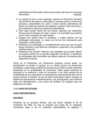 sistemática de información externa para evitar que fluya en el proceso
      información                                                  sesgada.

   2. Un equipo de tres a cinco gerentes, usando la información derivada
      del escrutinio del entorno, entrevistará a expertos dentro y fuera de la
      empresa y desarrollará de cuatro a cinco visiones alternativas del
      futuro con todos los eventos que pudieran conducir hacia ese futuro y
      las presentará a todos los equipos de planeadores.
   3. Para cada cambio dentro de una fuerza, describa tres escenarios
      futuros para la empresa (el mejor, el peor y el razonable) que podrían
      ocurrir como resultado de cada cambio.
   4. Sugiera que podría hacer la empresa, o cuáles podrían ser las
      estrategias potenciales, en cada uno de los tres escenarios para
      responder a cada cambio.
   5. Identifique las estrategias o consideraciones sobre las que el grupo
      tenga consenso y que deberían orientarse a responder a los posibles
      cambios externos.
   6. Seleccione los cambios externos más probables que puedan efectar
      la empresa dentro de un período específico de tiempo, e identifique
      las estrategias más razonables que debería ejecutar la empresa para
      responder al cambio.

Como en la Planeación por Escenarios participa mucha gente, los
participantes se dividen en grupos, en un número igual a los escenarios
resultantes y cada equipo ordena los eventos que se dan en cada escenario
basándose en su probabilidad de ocurrencia. Cada equipo presenta su
escenario a la audiencia y trata de convencer a los otros equipos de la
confiabilidad de sus argumentos y compartirá los razonamientos que hizo el
equipo durante el proceso. El uso de ésta herramienta implica manejar un
sistema de pensamiento multidimensional y por consiguiente, para clarificar
mejor las interrelaciones y los puntos de conflicto, los equipos usan los
diagramas de matriz.

1.12. CASO DE ESTUDIO

CASO SERVIENTREGA

HISTORIA

Partiendo de un proyecto familiar, que fue hecho realidad el 29 de
noviembre de 1982, se crea la empresa que luego de un acelerado
crecimiento llega a ser la compañía especializada en logística y
 