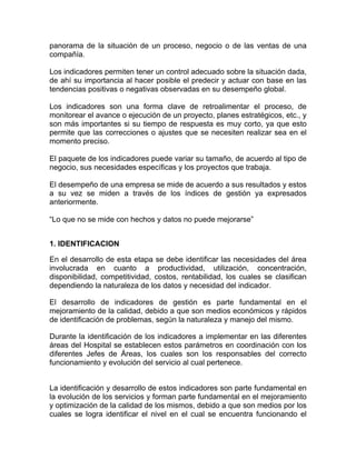 panorama de la situación de un proceso, negocio o de las ventas de una
compañía.

Los indicadores permiten tener un control adecuado sobre la situación dada,
de ahí su importancia al hacer posible el predecir y actuar con base en las
tendencias positivas o negativas observadas en su desempeño global.

Los indicadores son una forma clave de retroalimentar el proceso, de
monitorear el avance o ejecución de un proyecto, planes estratégicos, etc., y
son más importantes si su tiempo de respuesta es muy corto, ya que esto
permite que las correcciones o ajustes que se necesiten realizar sea en el
momento preciso.

El paquete de los indicadores puede variar su tamaño, de acuerdo al tipo de
negocio, sus necesidades específicas y los proyectos que trabaja.

El desempeño de una empresa se mide de acuerdo a sus resultados y estos
a su vez se miden a través de los índices de gestión ya expresados
anteriormente.

“Lo que no se mide con hechos y datos no puede mejorarse”


1. IDENTIFICACION

En el desarrollo de esta etapa se debe identificar las necesidades del área
involucrada en cuanto a productividad, utilización, concentración,
disponibilidad, competitividad, costos, rentabilidad, los cuales se clasifican
dependiendo la naturaleza de los datos y necesidad del indicador.

El desarrollo de indicadores de gestión es parte fundamental en el
mejoramiento de la calidad, debido a que son medios económicos y rápidos
de identificación de problemas, según la naturaleza y manejo del mismo.

Durante la identificación de los indicadores a implementar en las diferentes
áreas del Hospital se establecen estos parámetros en coordinación con los
diferentes Jefes de Áreas, los cuales son los responsables del correcto
funcionamiento y evolución del servicio al cual pertenece.


La identificación y desarrollo de estos indicadores son parte fundamental en
la evolución de los servicios y forman parte fundamental en el mejoramiento
y optimización de la calidad de los mismos, debido a que son medios por los
cuales se logra identificar el nivel en el cual se encuentra funcionando el
 