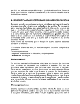servicio, las posibles causas del mismo, y un nivel óptimo al cual debemos
llegar en un futuro no muy lejano para beneficio de nuestros usuarios y de la
institución en general.


2. HERRAMIENTAS PARA DESARROLLAR INDICADORES DE GESTION

Conocido también como direccionamiento estratégico, es importante que la
empresa desarrolle e implemente indicadores de gestión. Tal vez suene
para algunos algo tedioso, para otros totalmente interesante. Lo cierto es
que es absolutamente necesario hacerlo porque lo que no se mide, no se
mejora. Si usted quiere hacer crecer su empresa, ganar mercado, aplastar
a la competencia, pero no implementa indicadores de gestión, no podrá
saber si lo que usted hace es lo correcto, si su producto es tan aceptado en
el mercado como usted cree y si cuenta con el respaldo de su cliente
externo e interno.
Para hacerlo es importante que se tengan en cuenta algunos aspectos
claves de la empresa:

* Su cliente externo es decir, su mercado objetivo y quienes compran sus
productos.
* Clima organizacional.
* Objetivos financieros de la compañía y su presupuesto.
* Planeación estratégica.

El cliente externo:

Su empresa vive por los clientes que usted tiene, su mercado, las personas
que compran y/o demandan sus productos o servicios. Por esto es
importante saber que piensan ellos de lo que usted ofrece en el mercado.
Tener ventas elevadas no significa siempre que las personas estén felices
con sus productos. La mejor forma de saber la posición del cliente externo
frente a usted es a través de la encuesta, todos lo saben, pero puede
resultar incomodo hacerlo demasiado seguido. Básicamente se trata de una
encuesta de imagen, ya que esta es la voz de sus clientes y puede resultar
una herramienta útil para conocer fortalezas, debilidades de su empresa,
producto o servicio.

Clima organizacional:

El clima organizacional comprende a su cliente interno. No basta con tener
personas trabajando si usted no sabe y no conoce la posición de ellos frente
a sus jefes inmediatos, jefes altos y el jefe superior, que podría ser el
 