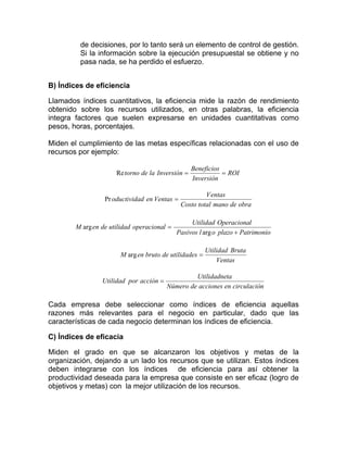 de decisiones, por lo tanto será un elemento de control de gestión.
         Si la información sobre la ejecución presupuestal se obtiene y no
         pasa nada, se ha perdido el esfuerzo.


B) Índices de eficiencia

Llamados índices cuantitativos, la eficiencia mide la razón de rendimiento
obtenido sobre los recursos utilizados, en otras palabras, la eficiencia
integra factores que suelen expresarse en unidades cuantitativas como
pesos, horas, porcentajes.

Miden el cumplimiento de las metas específicas relacionadas con el uso de
recursos por ejemplo:

                                                   Beneficios
                      Re torno de la Inversión =              = ROI
                                                   Inversión

                                                        V entas
                  Pr oductividad en Ventas =
                                               Costo total mano de obra

                                                  Utilidad Operacional
        M arg en de utilidad operacional =
                                             Pasivos l arg o plazo + Patrimonio

                                                        Utilidad Bruta
                       M arg en bruto de utilidades =
                                                            Ventas

                                                  Utilidadneta
                 Utilidad por acción =
                                         Número de acciones en circulación

Cada empresa debe seleccionar como índices de eficiencia aquellas
razones más relevantes para el negocio en particular, dado que las
características de cada negocio determinan los índices de eficiencia.

C) Índices de eficacia

Miden el grado en que se alcanzaron los objetivos y metas de la
organización, dejando a un lado los recursos que se utilizan. Estos índices
deben integrarse con los índices de eficiencia para así obtener la
productividad deseada para la empresa que consiste en ser eficaz (logro de
objetivos y metas) con la mejor utilización de los recursos.
 