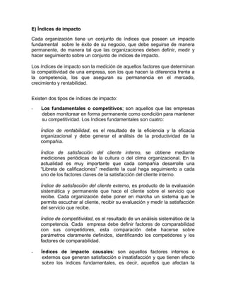 E) Índices de impacto

Cada organización tiene un conjunto de índices que poseen un impacto
fundamental sobre le éxito de su negocio, que debe seguirse de manera
permanente, de manera tal que las organizaciones deben definir, medir y
hacer seguimiento sobre un conjunto de índices de impacto.

Los índices de impacto son la medición de aquellos factores que determinan
la competitividad de una empresa, son los que hacen la diferencia frente a
la competencia, los que aseguran su permanencia en el mercado,
crecimiento y rentabilidad.


Existen dos tipos de índices de impacto:

-   Los fundamentales o competitivos; son aquellos que las empresas
    deben monitorear en forma permanente como condición para mantener
    su competitividad. Los índices fundamentales son cuatro:

    Índice de rentabilidad, es el resultado de la eficiencia y la eficacia
    organizacional y debe generar el análisis de la productividad de la
    compañía.

    Índice de satisfacción del cliente interno, se obtiene mediante
    mediciones periódicas de la cultura o del clima organizacional. En la
    actualidad es muy importante que cada compañía desarrolle una
    “Libreta de calificaciones” mediante la cual haga seguimiento a cada
    uno de los factores claves de la satisfacción del cliente interno.

    Índice de satisfacción del cliente externo, es producto de la evaluación
    sistemática y permanente que hace el cliente sobre el servicio que
    recibe. Cada organización debe poner en marcha un sistema que le
    permita escuchar al cliente, recibir su evaluación y medir la satisfacción
    del servicio que recibe.

    Índice de competitividad, es el resultado de un análisis sistemático de la
    competencia. Cada empresa debe definir factores de comparabilidad
    con sus competidores, esta comparación debe hacerse sobre
    parámetros claramente definidos, identificando los competidores y los
    factores de comparabilidad.

-   Índices de impacto causales: son aquellos factores internos o
     externos que generan satisfacción o insatisfacción y que tienen efecto
     sobre los índices fundamentales, es decir, aquellos que afectan la
 