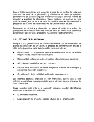 Con el doble fin de tener una idea más amplia de los puntos de vista que
campean en esto de la planeación y diferenciar el modo prospectivo,
primeramente se plantean algunas maneras de agrupar distintas formas de
concebir y practicar la planeación. Estas posturas se derivan de una
posición teleológica, es decir, se trata de clasificaciones en términos de los
propósitos de la toma de decisiones y no es función de sus causas.

Enseguida se sintetiza y desarrolla un poco el estilo prospectivo de
planeación para concluir con una reflexión final en torno a los beneficios
personales y colectivos de practicarla más amplia y cotidianamente.


1.5.2. ESTILOS DE PLANEACIÓN

Aunque por lo general se le asocia exclusivamente con la elaboración de
planes, la planeación es un sistema o proceso de transformación dirigido a
obtener lo deseable y evitar lo indeseable, caracterizado por:

•    Relacionarse con el presente, que se extiende en el futuro para darle
     mayor sentido a las decisiones actuales.

•    Racionalidad en la generación, el análisis y la selección de opciones.

•    Adopción de prioridades socio-económicas.

•    Énfasis en la asociación de metas y objetivos a través de estrategias y
     programas de acción específicos.

•    Consideración de la viabilidad política del proceso mismo.

Las distintas posturas originales se han mantenido, dando lugar a una
práctica actual tal vez más diferenciada que al principio, incluso al interior de
cada orientación.

Quizá contribuyendo más a la confusión reinante, pueden identificarse
similitudes entre ellas en función de:

•    El ambiente decisional.

•    La percepción del presente, pasado y futuro de la organización.
 