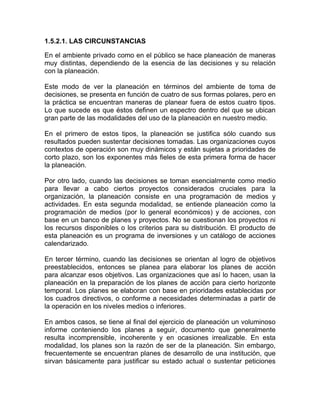 1.5.2.1. LAS CIRCUNSTANCIAS

En el ambiente privado como en el público se hace planeación de maneras
muy distintas, dependiendo de la esencia de las decisiones y su relación
con la planeación.

Este modo de ver la planeación en términos del ambiente de toma de
decisiones, se presenta en función de cuatro de sus formas polares, pero en
la práctica se encuentran maneras de planear fuera de estos cuatro tipos.
Lo que sucede es que éstos definen un espectro dentro del que se ubican
gran parte de las modalidades del uso de la planeación en nuestro medio.

En el primero de estos tipos, la planeación se justifica sólo cuando sus
resultados pueden sustentar decisiones tomadas. Las organizaciones cuyos
contextos de operación son muy dinámicos y están sujetas a prioridades de
corto plazo, son los exponentes más fieles de esta primera forma de hacer
la planeación.

Por otro lado, cuando las decisiones se toman esencialmente como medio
para llevar a cabo ciertos proyectos considerados cruciales para la
organización, la planeación consiste en una programación de medios y
actividades. En esta segunda modalidad, se entiende planeación como la
programación de medios (por lo general económicos) y de acciones, con
base en un banco de planes y proyectos. No se cuestionan los proyectos ni
los recursos disponibles o los criterios para su distribución. El producto de
esta planeación es un programa de inversiones y un catálogo de acciones
calendarizado.

En tercer término, cuando las decisiones se orientan al logro de objetivos
preestablecidos, entonces se planea para elaborar los planes de acción
para alcanzar esos objetivos. Las organizaciones que así lo hacen, usan la
planeación en la preparación de los planes de acción para cierto horizonte
temporal. Los planes se elaboran con base en prioridades establecidas por
los cuadros directivos, o conforme a necesidades determinadas a partir de
la operación en los niveles medios o inferiores.

En ambos casos, se tiene al final del ejercicio de planeación un voluminoso
informe conteniendo los planes a seguir, documento que generalmente
resulta incomprensible, incoherente y en ocasiones irrealizable. En esta
modalidad, los planes son la razón de ser de la planeación. Sin embargo,
frecuentemente se encuentran planes de desarrollo de una institución, que
sirvan básicamente para justificar su estado actual o sustentar peticiones
 
