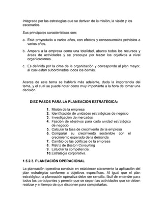 Integrada por las estrategias que se derivan de la misión, la visión y los
escenarios.

Sus principales características son:

a. Esta proyectada a varios años, con efectos y consecuencias previstos a
   varios años.

b. Ampara a la empresa como una totalidad, abarca todos los recursos y
   áreas de actividades y se preocupa por trazar los objetivos a nivel
   organizaciones.

c. Es definida por la cima de la organización y corresponde al plan mayor,
   al cual están subordinados todos los demás.


Acerca de este tema se hablará más adelante, dada la importancia del
tema, y el cual se puede notar como muy importante a la hora de tomar una
decisión.


    DIEZ PASOS PARA LA PLANEACION ESTRATÉGICA:

                1.  Misión de la empresa
                2.  Identficación de unidades estratégicas de negocio
                3.  Investigación de mercados
                4.  Fijación de objetivos para cada unidad estratégica
                    de negocio
                5. Calcular la tasa de crecimiento de la empresa
                6. Comparar su crecimiento sostenible con el
                    crecimiento esperado de la demanda
                7. Cambio de las políticas de la empresa
                8. Matriz de Boston Consulting
                9. Estudiar la competencia
                10. Estrategia corporativa.

1.5.2.3. PLANEACIÓN OPERACIONAL

La planeación operativa consiste en establecer claramente la aplicación del
plan estratégico conforme a objetivos específicos. Al igual que el plan
estratégico, la planeación operativa debe ser sencilla, fácil de entender para
todos los participantes y permitir que se sepan las actividades que se deben
realizar y el tiempo de que disponen para completarlas.
 