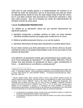 Todo esto ha sido posible gracias a la implementación de cambios en el
formato de orden de producción, que es el documento que está por todos
los departamentos desde el inicio de cada trabajo hasta el final del mismo,
por lo cual debe contener este documento la información suficiente y clara
para cada proceso; esto se ha logrado por medio de implementación de
cambios a través de varios años.

1.5.2.5. PLANEACIÓN PROSPECTIVA

 Su utilidad en la planeación radica por que permite básicamente los
siguientes aspectos:

a. Identificar tendencias y posibles cambios en ellos, así como también
    identificar posibles eventos que tengan gran incidencia en el futuro.

b. Elaborar posibles escenarios futuros y a su vez los explora.

c. Identificar alternativas de largo plazo estudiando su posible efecto futuro.

Es por estas razones que dicha planeación en los últimos años es de gran
importancia tanto en los países desarrollados como en los que están en ese
proceso de desarrollo.


Una definición de planeación simple, pero esclarecedora para nuestro caso,
es la "toma anticipada de decisiones"20. En este sentido, MIKLOS y TELLO
indican que toda decisión de planeación se lleva a cabo considerando el
futuro…, al adentrarse en sus efectos o consecuencias21.

20
  MILKLOS,Tomás y Ma. Elena TELLO. La Nación Prospectiva: Una Estrategia para el diseño del
futuro. 3° reimpresión, México: Centro de Estudios prospectivos de la fundación Barrios Sierra AC
y Limusa, 1993. Pag 59 –64. Cita a ACKOFF, RUSELL, . A concept of corporate planning. Wiley,
New York, 1970, p.2.

21
    Planear significa elegir, definir opciones frente al futuro, pero también significa proveer los
medios necesarios para alcanzarlo. Se trata de trazar con premeditación un mejor camino desde el
presente hacia el futuro. MIKLOS, Tomás y Ma. Elena TELLO. Planeación Prospectiva: Una
estrategia para el Diseño del Futuro. Op. Cit.. Pag. 59 Cita a HUMMEL, CHARLES. Education
today for the world of tomorrow, UNESCO, París, 1977, p. 181. El mismo autor expresa que el
análisis de los problemas a resolver y la búsqueda de futuros posibles se encuentran
estrechamente relacionados, constituyéndose en las premisas de una planeación real. Para Ackoff
la toma de decisiones en el marco de la planeación exige las condiciones siguientes:

     a. La planeación es necesaria cuando el hecho futuro que deseamos implica un conjunto de
        decisiones interdependientes (sistema de decisiones).
     b. La planeación es algo que se lleva a cabo antes de efectuar una acción (toma anticipada
        de decisiones).
 