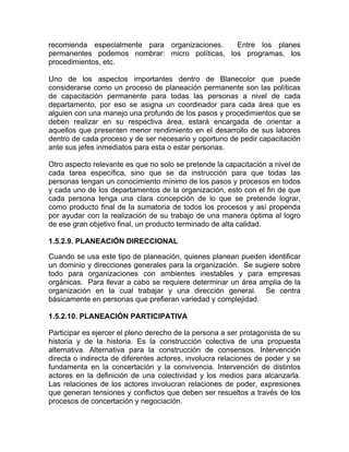 recomienda especialmente para organizaciones.   Entre los planes
permanentes podemos nombrar: micro políticas, los programas, los
procedimientos, etc.

Uno de los aspectos importantes dentro de Blanecolor que puede
considerarse como un proceso de planeación permanente son las políticas
de capacitación permanente para todas las personas a nivel de cada
departamento, por eso se asigna un coordinador para cada área que es
alguien con una manejo una profundo de los pasos y procedimientos que se
deben realizar en su respectiva área, estará encargada de orientar a
aquellos que presenten menor rendimiento en el desarrollo de sus labores
dentro de cada proceso y de ser necesario y oportuno de pedir capacitación
ante sus jefes inmediatos para esta o estar personas.

Otro aspecto relevante es que no solo se pretende la capacitación a nivel de
cada tarea específica, sino que se da instrucción para que todas las
personas tengan un conocimiento mínimo de los pasos y procesos en todos
y cada uno de los departamentos de la organización, esto con el fin de que
cada persona tenga una clara concepción de lo que se pretende lograr,
como producto final de la sumatoria de todos los procesos y así propenda
por ayudar con la realización de su trabajo de una manera óptima al logro
de ese gran objetivo final, un producto terminado de alta calidad.

1.5.2.9. PLANEACIÓN DIRECCIONAL

Cuando se usa este tipo de planeación, quienes planean pueden identificar
un dominio y direcciones generales para la organización. Se sugiere sobre
todo para organizaciones con ambientes inestables y para empresas
orgánicas. Para llevar a cabo se requiere determinar un área amplia de la
organización en la cual trabajar y una dirección general. Se centra
básicamente en personas que prefieran variedad y complejidad.

1.5.2.10. PLANEACIÓN PARTICIPATIVA

Participar es ejercer el pleno derecho de la persona a ser protagonista de su
historia y de la historia. Es la construcción colectiva de una propuesta
alternativa. Alternativa para la construcción de consensos. Intervención
directa o indirecta de diferentes actores, involucra relaciones de poder y se
fundamenta en la concertación y la convivencia. Intervención de distintos
actores en la definición de una colectividad y los medios para alcanzarla.
Las relaciones de los actores involucran relaciones de poder, expresiones
que generan tensiones y conflictos que deben ser resueltos a través de los
procesos de concertación y negociación.
 