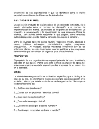 crecimiento de sus exportaciones y que se identifique como el mayor
exportador en millones de dólares en América Latina.

1.5.3. TIPOS DE PLANES

El plan es un producto de la planeación, es un resultado inmediato, es el
evento intermedio entre el proceso de planeación y el proceso de
implementación del mismo. El propósito de los planes se encuentra en: La
previsión, la programación y la coordinación de una secuencia lógica de
eventos. Los planes deben responder al qué (objeto), cómo (medios),
cuándo (secuencia), dónde (local) y por quién (ejecutante o persona).

Entre los diversos tipos de planes figuran: Propósitos, misión, objetivos ó
metas, políticas, estrategias, procedimientos, reglas, programas,
presupuestos. Al respecto, algunos tratadistas consideran que de los
anteriores planes, las más importantes son las políticas y los programas,
dentro de los que se incluyen los objetivos y los procedimientos.

PROPÓSITOS

El propósito de una organización es su papel primario, tal como lo define la
sociedad en que opere. Por lo tanto este término es amplio y se aplica no-
solo a una organización dada sino a todas las empresas de su mismo tipo
en la sociedad.

MISIÓN

La misión de una organización es su finalidad específica, que la distingue de
otras de su tipo. Es identificar la función que cumple esta organización en la
sociedad; siendo por esto la razón de ser de la organización. Se compone
fundamentalmente de:

1. ¿Quiénes son los clientes?.

2. ¿Cuáles son los productos / servicios claves?

3. ¿Cuál es el mercado objetivo?

4. ¿Cuál es la tecnología básica?

5. ¿Qué interés existe por el talento humano?

6. ¿Qué imagen corporativa se desea proyectar?
 
