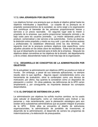 1.7.3. UNA JERARQUÍA POR OBJETIVOS

Los objetivos forman una jerarquía que va desde el objetivo global hasta los
objetivos individuales y específicos. La cúspide de su jerarquía es el
propósito socioeconómico de la sociedad, es como exigir a la organización
que contribuya al bienestar de las personas proporcionando bienes y
servicios a un precio razonable. En segundo lugar está la misión o
propósito de la empresa, que podría proporcionar transporte cómodo y de
bajo costo para los usuarios promedio. La misión declarada podría ser
producir, comercializar y dar servicio a los automóviles. Como se observa,
la distinción entre propósito y misión es muy sutil y por ello muchos autores
y profesionales no establecen diferencias entre los dos términos. El
siguiente nivel de la jerarquía contiene objetivos más específicos, como
aquellos ubicados en las áreas clave de resultados. Estas son las áreas en
las que el desempeño es esencial para el éxito de la empresa. Después los
objetivos deben convertirse en los objetivos de la división, del departamento
y de la unidad, descendiendo hasta el nivel más bajo de la organización.


1.7.4. DESARROLLO DE CONCEPTOS DE LA ADMINISTRACIÓN POR
OBJETIVOS

En la actualidad, la administración por objetivos (APO) se practica en todo el
mundo. Sin embargo, a pesar de sus extensas aplicaciones, no siempre
resulta claro lo que significa. Algunos siguen considerándola como una
herramienta de evaluación; otros la contemplan como una técnica de
motivación; por último, hay quienes la consideran como un dispositivo de
planeación y control. En otras palabras, las definiciones de la APO varían
ampliamente y, por consiguiente, es importante destacar los conceptos
desarrollados.

1.7.5. EL ENFOQUE DE SISTEMAS EN LA APO

La administración por objetivos ha sufrido muchos cambios; se ha usado
para calcular el desempeño, como un instrumento para motivar a las
personas y, más recientemente, para la planeación estratégica pero aún
existen otros subsistemas administrativos que se pueden integrar al proceso
de la APO.        Entre ellos se encuentra el diseño de estructuras
organizacionales, la administración de portafolio de inversiones, el
desarrollo de la administración, el desarrollo de carrera los programas de
indemnizaciones y la elaboración de presupuestos.
 