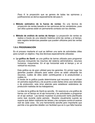 Paso 6: la proyección que se genera de todas las opiniones y
    justificaciones se deriva especialmente del paso 5.


♦ Método estimativo de la fuerza de ventas: Es una técnica de
   proyección de ventas basada en las opiniones de los vendedores, pues
   son ellos quienes están en permanente contacto con los clientes.


♦ Método de análisis de series de tiempo: La proyección de ventas se
   realiza a través de una relación histórica entre las ventas y el tiempo,
   esto registra tendencias pasadas que pueden utilizarse para las ventas
   futuras.

1.8.4. PROGRAMACIÓN

Es el proceso mediante el cual se definen una serie de actividades útiles
para cumplir un objetivo. Hay dos técnicas especialmente utilizadas:

♦ La gráfica de Gantt: es una gráfica de barras utilizada para programar
   recursos incluyendo los insumos del sistema administrativo, recursos
   humanos, maquinarias. En el eje horizontal está el tiempo y en el
   vertical los recursos.

    Esta gráfica es de gran utilidad para los gerentes. En primer lugar los
    gerentes pueden utilizarla para saber como se están utilizando los
    recursos, cuáles de ellos están contribuyendo a la productividad y
    cuáles no.
    A través de la gráfica puede determinarse qué recursos no se utilizan
    en periodos específicos y de acuerdo a esto darles otros usos laborales
    o de producción, esta sirve además para establecer estándares de
    producción realistas de los trabajadores.

    La idea de la gráfica de Gantt es sencilla. En esencia es una gráfica de
    barras con el tiempo en el eje horizontal y las actividades a programar
    en el eje vertical. Las barras muestran la producción tanto planificada
    como real, durante cierto periodo. Muestra visualmente cuando se
    supone que deben realizarse las tareas y las compara contra el avance
    real de cada cosa. Es una herramienta sencilla pero importante que
    permite a los gerentes detallar con facilidad que es lo que falta hacerse
 