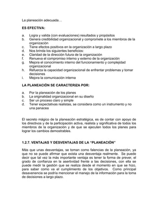 La planeación adecuada…

ES EFECTIVA:

a.   Logra y valida (con evaluaciones) resultados y propósitos
b.   Genera credibilidad organizacional y compromete a los miembros de la
     organización
c.   Tiene efectos positivos en la organización a largo plazo
d.   Nos brinda los siguientes beneficios:
e.   Claridad de la dirección futura de la organización
f.   Renueva el compromiso interno y externo de la organización
g.   Mejora el conocimiento interno del funcionamiento y complejidad
     organizacional
h.   Refuerza la capacidad organizacional de enfrentar problemas y tomar
     decisiones
i.   Mejora la comunicación interna

LA PLANEACIÓN SE CARACTERIZA POR:

a.   Por la planeación de los planes
b.   La originalidad organizacional en su diseño
c.   Ser un proceso claro y simple
d.   Tener expectativas realistas, se considera como un instrumento y no
     una panacea


El secreto mágico de la planeación estratégica, es de contar con apoyo de
los directivos y de la participación activa, realista y significativa de todos los
miembros de la organización y de que se ejecuten todos los planes para
lograr los cambios demostrables.


1.2.7. VENTAJAS Y DESVENTAJAS DE LA “PLANEACIÒN”

Más que unas desventajas, se toman como falencias de la planeación, ya
que no se puede afirmar que exista una desventaja realmente. Se puede
decir que tal vez la más importante ventaja es tener la forma de prever, el
grado de confianza en la asertividad frente a las decisiones, con ella se
puede medir la gestión que se realiza desde el momento en que se hizo,
para saber como va el cumplimiento de los objetivos. Como principal
desavenencia se podría mencionar el manejo de la información para la toma
de decisiones a largo plazo.
 
