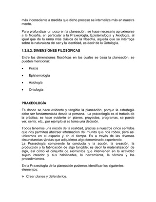 más inconsciente a medida que dicho proceso se internaliza más en nuestra
mente.

Para profundizar un poco en la planeación, se hace necesario aproximarse
a la filosofía, en particular a la Praxeología, Epistemología y Axiología, al
igual que de la rama más clásica de la filosofía, aquella que se interroga
sobre la naturaleza del ser y la identidad, es decir de la Ontología.

1.3.5.2. DIMENSIONES FILOSÓFICAS

Entre las dimensiones filosóficas en las cuales se basa la planeación, se
pueden mencionar:

•    Praxis

•    Epistemología

•    Axiología

•    Ontología



PRAXEOLOGÍA

Es donde se hace evidente y tangible la planeación, porque la estrategia
debe ser fundamentada desde la persona. La praxeología es el tratado de
la práctica, se hace evidente en planes, proyectos, programas, se puede
ver, sentir, etc., por ejemplo si se toma una decisión.

Todos tenemos una noción de la realidad, gracias a nuestros cinco sentidos
que nos permiten abstraer información del mundo que nos rodea, para así
ubicarnos en el espacio y en el tiempo. Es a través de las diversas
circunstancias vividas que adquirimos algo denominado experiencia.
La Praxeología comprende la conducta y la acción, la creación, la
producción y la fabricación de algo tangible, es decir la materialización de
algo, así como el conjunto de elementos que intervienen en la actividad
sujeto creador y sus habilidades, la herramienta, la técnica y los
procedimientos.

En la Praxeología de la planeación podemos identificar los siguientes
elementos:

    Crear planes y defenderlos.
 