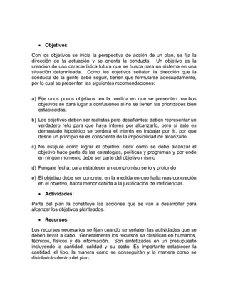 • Objetivos:

Con los objetivos se inicia la perspectiva de acción de un plan, se fija la
dirección de la actuación y se orienta la conducta. Un objetivo es la
creación de una característica futura que se busca para un sistema en una
situación determinada. Como los objetivos señalan la dirección que la
conducta de la gente debe seguir, tienen que formularse adecuadamente,
por lo cual se presentan las siguientes recomendaciones:


a) Fije unos pocos objetivos: en la medida en que se presenten muchos
   objetivos se dará lugar a confusiones si no se tienen las prioridades bien
   establecidas.

b) Los objetivos deben ser realistas pero desafiantes: deben representar un
   verdadero reto para que haya interés por alcanzarlo, pero si este es
   demasiado hipotético se perderá el interés en trabajar por él, por que
   desde un principio se es consciente de la imposibilidad de alcanzarlo.

c) No estipule como lograr el objetivo: decir como se debe alcanzar el
   objetivo hace parte de las estrategias, políticas y programas y por ende
   en ningún momento debe ser parte del objetivo mismo

d) Póngale fecha: para establecer un compromiso serio y profundo

e) El objetivo debe ser concreto: en la medida en que halla mas concreción
   en el objetivo, habrá menor cabida a la justificación de ineficiencias.

   • Actividades:

Parte del plan la constituye las acciones que se van a desarrollar para
alcanzar los objetivos planteados.

   • Recursos:

Los recursos necesarios se fijan cuando se señalen las actividades que se
deben llevar a cabo. Generalmente los recursos se clasifican en humanos,
técnicos, físicos y de información. Son sintetizados en un presupuesto
incluyendo la cantidad, calidad y su costo. Es importante establecer la
cantidad, el tipo, la manera como se conseguirán y la manera como se
distribuirán dentro del plan.
 