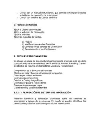 •   Contar con un manual de funciones, que permita contemplar todas las
       actividades de operación de la empresa.
   •   Contar con sistema de Costos Estándar


B) Factores de Cambio

1) En el Diseño del Producto
2) En el Volumen de Producción
3) En el Mercado
4) En los métodos de Ventas.

         a) Precios
         b) Modificaciones en las Garantías
         c) Cambios en los canales de Distribución
         d) Renumeración a los Vendedores


2. PRESUPUESTO FINANCIERO

Es el que se ocupa de la estructura financiera de la empresa, esto es, de la
composición y relación que debe existir entre los Activos, Pasivos y Capital.
Su objetivo se resume en dos factores Liquidez y Rentabilidad.

Composición de la Estructura Financiera
Efectivo en caja y bancos e inversiones temporales.
Cuentas por cobrar a clientes
Inversiones permanentes
Deudas a Corto y Largo Plazo
Cuentas por pagar a Proveedores
Gastos e impuestos por pagar
Capital social y utilidades retenidas

1.5.2.13. PLANEACIÓN DE SISTEMAS DE INFORMACIÓN

Pretende identificar y establecer prioridades sobre los sistemas de
información y trabajo de la empresa. En donde se puedan identificar las
necesidades y diseñar soluciones para dichas necesidades.
 