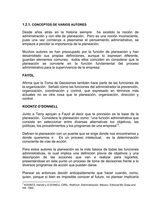 1.2.1. CONCEPTOS DE VARIOS AUTORES

Desde años atrás en la historia siempre ha existido la noción de
administración y con ella de planeación. Pero es una noción inconsciente,
pues una vez comienza a plasmarse el pensamiento administrativo, se
empieza a percibir la importancia de la planeación.

Muchos autores se han preocupado por la función de planeación y han
desarrollado sus propias definiciones, aunque lo expresan diferente,
guardan elementos comunes; todos ellos coinciden en considerar que la
planeación se convierte en la función fundamental del proceso
administrativo para la supervivencia de la empresa:

FAYOL

Afirma que la Toma de Decisiones también hace parte de las funciones de
la organización. Señaló cómo las funciones del administrador la prevención,
organización, coordinación y control, que expresado en términos más
actuales no es otra cosa que la planeación, organización, dirección y
control.

KOONTZ O’DONNELL

Junto a Terry apoyan a Fayol al decir que la previsión es la base de la
planeación. Considera la planeación como: “una función administrativa que
consiste en seleccionar entre diversas alternativas los objetivos, las
políticas, los procedimientos y los programas de una empresa”3.

Definen la planeación con un puente que se erige donde nos encontramos y
donde queremos ir. Es un proceso intelectual, es la determinación
consciente de vías de acción.

Para estos autores la planeación es la más básica de todas las funciones
administrativas, la cual implica una definición previa de objetivos y una
descripción de las acciones que van a realizar para lograrlos,
presentándose en este punto un proceso de toma de decisiones frente a lo
diversos programas de acción que pueden darse.

Planear es entonces decidir anticipadamente que hacer cuando, como,
quien, porque si bien es imposible conocer el futuro, no planear implicaría
3
 KOONTZ, Harold y O´DONELL CIRIL, Welhrich. Administración. México: Editorial Mc Graw and
Hill. 1985.
 