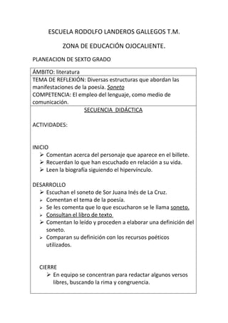 ESCUELA RODOLFO LANDEROS GALLEGOS T.M.

           ZONA DE EDUCACIÓN OJOCALIENTE.
PLANEACION DE SEXTO GRADO

ÁMBITO: literatura
TEMA DE REFLEXIÓN: Diversas estructuras que abordan las
manifestaciones de la poesía. Soneto
COMPETENCIA: El empleo del lenguaje, como medio de
comunicación.
                    SECUENCIA DIDÁCTICA

ACTIVIDADES:


INICIO
    Comentan acerca del personaje que aparece en el billete.
    Recuerdan lo que han escuchado en relación a su vida.
    Leen la biografía siguiendo el hipervínculo.

DESARROLLO
   Escuchan el soneto de Sor Juana Inés de La Cruz.
   Comentan el tema de la poesía.
   Se les comenta que lo que escucharon se le llama soneto.
   Consultan el libro de texto
   Comentan lo leído y proceden a elaborar una definición del
    soneto.
   Comparan su definición con los recursos poéticos
    utilizados.


  CIERRE
      En equipo se concentran para redactar algunos versos
       libres, buscando la rima y congruencia.
 