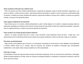 Cómo coordinar la discusión de un dilema moral
• Pida a los alumnos que lean el dilema individualmente y respondan las preguntas, aclare el sentido del dilema, preguntando, ¿por
qué es un dilema?, ¿cuál es el tema central?, ¿qué habrá pensado el personaje en cuestión?, invite a los alumnos a intercambiar ideas
en plenaria, a medida que el grupo identifique las posturas y argumentos anótelos en él para cerrar, redefinir o confirmar sus posturas
iníciales, con base en los argumentos dados.


Cómo apoyar la elaboración de resúmenes
• Elija el texto que se va a resumir, solicite participaciones a partir, escriba algunas en el pizarrón y después proponga usted sus
respuestas, ejemplifique en el pizarrón cómo retomar la idea principal de cada párrafo. Puede incluir definiciones textuales, vocabulario
técnico y ejemplos del texto y muestre a los alumnos ejemplos de resúmenes.


Cómo conducir una revisión grupal de textos colectivos
• Solicite a un equipo voluntario para leer su texto y para comentarlo. Copie fragmentos breves del texto • Acepte dos o tres
observaciones de los comentarista permita que los autores sean quienes reelaboren su idea en el pizarrón y luego en su cuaderno.


Para hacer uso del diccionario
• Haga una lista, de las palabras que no conocen o no comprenden, búsquenlas en el diccionario en orden alfabético, lea el significado
e intenten utilizarlo dentro de un contexto, relea las oraciones que contienen las palabras consultadas para comprenderlas
ampliamente, si aún quedan dudas, busque la palabra en un libro especializado.


Cómo leer un mapa
que identifiquen el título del mapa para saber qué tipo de información representa, revise con los alumnos las referencias o simbología,
señale la escala empleada en el mapa, revise con el grupo la simbología utilizada y su explicación e interprete la orientación a partir de
leer la rosa de los vientos.
 