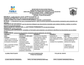 SECRETARÍA DE EDUCACIÓN PÚBLICA
                                              SUBSECRETARIA DE EDUCACIÓN SUPERIOR
                                  DIRECCIÓN GENERAL DE FORMACIÓN Y DESARROLLO DE DOCENTES
                                            ESCUELA NORMAL RURAL “CARMEN SERDÁN”
                                                TETELES DE ÁVILA CASTILLO PUEBLA
                                                   ESPAÑOL: PLAN DE SECUENCIA
ESCUELA: “Judith Sánchez    zamitiz” grado:tercerogrupo: “a”
PERIODO DE PRÁCTICA: del 24 al 28 de noviembre de 2011
CAMPO FORMATIVO PARA LA EDUCACIÓN BÁSICA: lenguaje y comunicación
BLOQUE: II secuencia:4 los vas a necesitarproyectó: hace un archivo personal de documentos necesarios para presentar una
solicitud.
PROPÓSITO DE SECUENCIA: que los alumnos indaguen que documentos necesitan para realizar trámites y realizar un archivo
personal con los documentos
VINCULACIÓN DE ASIGNATURF. C. EACTIVIDAD PERMANENTE: la ruta de la lengua
PRODUCTO: archivo personal
APRENDIZAJES ESPERADOS: completar un formulario para presentar una solicitud e identificar los documentos que se deben
anexar.
COMPETENCIA: conoce los documentos necesarios para la realización de trámites.
 SESIÓN 1                  SESIÓN 2                 SESIÓN 3                 SESIÓN 4                 SESIÓN 5
 para                      manos a la obra para -conocer los requisitos      -presentar la            para leer
 empezar                   investigar               para ingresar a alguna   información obtenida     -leer, explorar y analizar
 -revisar y comentar el    -averiguar los           institución educativa,   para realización de los algunas características
 mapa índice y comentar documentos                  recreativa u otra.       trámites.                de formularios de
 el proyecto el proyecto   necesarios para          -organizar y planear el  -analizar los resultados solicitud de ingreso.
                           presentar diversas       procedimiento para
 -leer y comentar el texto solicitudes.             averiguar cuáles son los                          -organizar la
 “conócelos: vas a         -consultar fuentes para documentos para                                    conformación del
 necesitarlos”             averiguar los requisitos presentar dichas                                  archivo personal.
                           y documentos para        solicitudes
                           presentar solicitudes.

  ALUMNA PRACTICANTE                      TITULAR DE OBSERVACIÓN                       TITULAR DEL GRUPO
                                             Y PRÁCTICA DOCENTE


  ___________________________           ______________________________               _______________________________
  LILIANA SÁNCHEZ HERNÁNDEZ              MTRA. VICTORIA ESPINOSA MARTÍNEZ            MTRO. EUGENIO HERNÁNDEZ MONTIEL
 