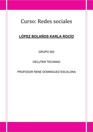 Curso: Redes sociales

LÓPEZ BOLAÑOS KARLA ROCÍO



           GRUPO 502


        CECyTEM TECAMAC


PROFESOR RENE DOMINGUEZ ESCALONA
 