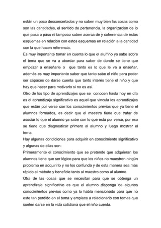 están un poco desconcertados y no saben muy bien las cosas como
son las cantidades, el sentido de pertenencia, la organización de lo
que pasa o paso ni tampoco saben acerca de y coherencia de estos
esquemas en relación con estos esquemas en relación a la cantidad
con la que hacen referencia.
Es muy importante tomar en cuenta lo que el alumno ya sabe sobre
el tema que se va a abordar para saber de donde se tiene que
empezar a enseñarle o que tanto es lo que le va a enseñar,
además es muy importante saber que tanto sabe el niño para poder
ser capaces de darse cuenta que tanto interés tiene el niño y que
hay que hacer para motivarlo si no es así.
Otro de los tipo de aprendizajes que se conocen hasta hoy en día
es el aprendizaje significativo es aquel que vincula los aprendizajes
que están por verse con los conocimientos previos que ya tiene el
alumnos formados, es decir que el maestro tiene que tratar de
asociar lo que el alumno ya sabe con lo que esta por verse, por eso
se tiene que diagnosticar primero al alumno y luego mostrar el
tema.
Hay algunas condiciones para adquirir en conocimiento significativo
y algunas de ellas son:
Primeramente el conocimiento que se pretende que adquieran los
alumnos tiene que ser lógico para que los niños no muestren ningún
problema en adquirirlo y no los confunda y de esta manera sea más
rápido el método y beneficie tanto al maestro como al alumno.
Otra de las cosas que se necesitan para que se obtenga un
aprendizaje significativo es que el alumno disponga de algunos
conocimientos previos como ya lo había mencionado para que no
este tan perdido en el tema y empiece a relacionarlo con temas que
suelen darse en la vida cotidiana que el niño cuenta.
 