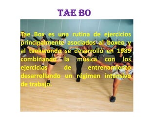 TAE BO
Tae Box es una rutina de ejercicios
principalmente asociados al boxeo y
al taekwondo se desarrolló en 1989
combinando la música con los
ejercicios
de
entrenamiento
desarrollando un régimen intensivo
de trabajo.

 
