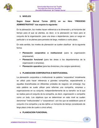 Universidad Nacional de Trujillo
Facultad de Ciencias Sociales
_____________________Escuela Profesional de Trabajo Social___________________

3. NIVELES
Según

Cesar

Bernal

Torres

(2013)

en

su

libro

“PROCESO

ADMINISTRATIVO” nos expone lo siguiente:
En la planeación, los niveles hacen referencia a la dimensión y al horizonte del
tiempo para el que se plantea, es decir, si la planeación se hace para el
conjunto de la organización, para una área o dependencia, para un cargo en
particular o si se planea para periodos de largo, mediano o corto plazo.
En este sentido, los niveles de planeación se suelen clasificar de la siguiente
forma:


Planeación

corporativa

o

institucional

(para

la

organización

empresarial).


Planeación funcional (para las áreas o los departamentos de la
organización o empresa).



Planeación operativa (para las divisiones y los cargos operativos).

PLANEACION CORPORATIVA O INSTITUCIONAL
La planeación corporativa o institucional- la palabra “corporativa” inicialmente
se utilizó para hacer referencia a grandes compañías, especialmente a
aquellas diversificadas en diferentes unidades de negocio; sin embargo, hoy
esta palabra se suele utilizar para referirse una compañía, empresa u
organizaciones en su conjunto, independientemente de su tamaño- es la que
se realiza para el conjunto de la compañía, es decir, organización o compañía
como un todo. Los objetivos que se determinan en este nivel se suelen
denominar “institucionales” o “corporativos”; son los que se establecen para el
conjunto d la compañía y se les define un horizonte de tiempo considerado de
largo plazo (más de cuatro o cinco años).
PLANEACION FUNCIONAL

10
ADMINISTRACION EN TRABAJO
SOCIALSOCIAL

 