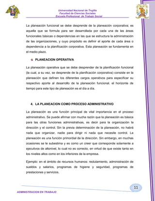 Universidad Nacional de Trujillo
Facultad de Ciencias Sociales
_____________________Escuela Profesional de Trabajo Social___________________

La planeación funcional se debe desprende de la planeación corporativa; es
aquella que se formula para ser desarrollada por cada una de las áreas
funcionales básicas o dependencias en las que se estructura la administración
de las organizaciones, y cuyo propósito es definir el aporte de cada área o
dependencia a la planificación corporativa. Esta planeación se fundamenta en
el medio plazo.
PLANEACION OPERATIVA
La planeación operativa que se debe desprender de la planificación funcional
(la cual, a su vez, se desprende de la planificación corporativa) consiste en la
planeación que definen los diferentes cargos operativos para especificar su
respectivo aporte al desarrollo de la planeación funcional. el horizonte de
tiempo para este tipo de planeación es el día a día.

4. LA PLANEACION COMO PROCESO ADMINISTRATIVO
La planeación es una función principal de vital importancia en el proceso
administrativo. Se puede afirmar con mucha razón que la planeación es básica
para las otras funciones administrativas, es decir para la organización la
dirección y el control. Sin la previa determinación de la planeación, no habrá
nada que organizar, nadie para dirigir ni nada que necesite control. La
planeación es una función primordial de la dirección. Sin embargo, en muchas
ocasiones se le subestima y es como un creer que corresponde solamente a
ejecutivos de altonivel, lo cual no es correcto, en virtud de que existe tanto en
los niveles altos como en los inferiores de la empresa.
Ejemplo: en el ámbito de recursos humanos: reclutamiento, administración de
sueldos y salarios, programas de higiene y seguridad, programas de
prestaciones y servicios.

11
ADMINISTRACION EN TRABAJO
SOCIALSOCIAL

 