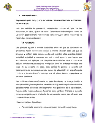 Universidad Nacional de Trujillo
Facultad de Ciencias Sociales
_____________________Escuela Profesional de Trabajo Social___________________

5. HERRAMIENTAS:
Según George R. Terry (1978) en su libro “ADMINISTRACION Y CONTROL
DE OFICINAS”
Una vez definida la planeación, necesitamos conocer el “que” de las
actividades, es decir, “que se va hacer”. Conocido lo anterior seguirá “como se
va hacer”, posteriormente “en donde se va hacer” y, por último, “cuando se va
hacer”. Las herramientas son:
5.1 POLITICAS
Las políticas ayudan a decidir cuestiones antes de que se conviertan en
problemas, hacen innecesario analizar la misma situación cada vez que se
presente y unifican otros planes, con lo cual permiten a los gerentes delegar
autoridad autoridad y mantener aun así control sobre lo que hacen sus
subordinados. Por ejemplo: una compañía de ferrocarriles tiene la política de
adquirir terrenos industriales para reemplazar todos los terrenos vendidos a lo
largo de su derecho de paso. Esta política le permite al gerente del
departamento de terrenos desarrollar planes de adquisición sin una referencia
continua a la alta dirección mientras que al mismo tiempo proporciona un
estándar de control.
Las políticas existen comúnmente en todos los niveles de la organización e
incluyen desde grandes políticas de la compañía y de los departamentos hasta
políticas menos aplicables a los segmentos más pequeños de la organización.
Pueden estar relacionadas con funciones como ventas y finanzas, o tan solo
como un proyecto como el diseño de un producto nuevo para afrontar una
competencia especifica.
Hay muchos tipos de políticas:
Para contratar solamente a ingenieros con formación universitaria.

12
ADMINISTRACION EN TRABAJO
SOCIALSOCIAL

 